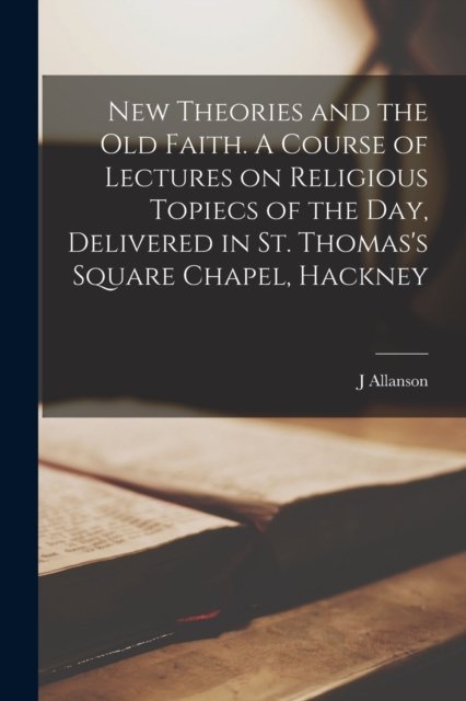 New Theories and the old Faith. A Course of Lectures on Religious Topiecs of the day, Delivered in St. Thomas''s Square Chapel, Hackney