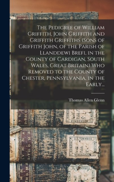 The Pedigree of William Griffith, John Griffith and Griffith Griffiths (sons of Griffith John, of the Parish of Llanddewi Brefi, in the County of Cardigan, South Wales, Great Britain) Who Removed to the County of Chester, Pennsylvania, in the Early..