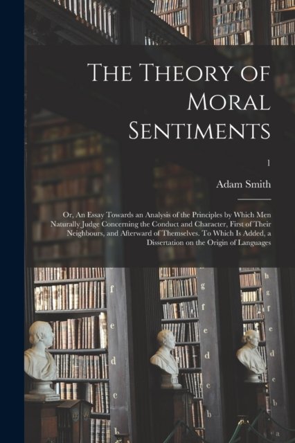 The Theory of Moral Sentiments; or, An Essay Towards an Analysis of the Principles by Which Men Naturally Judge Concerning the Conduct and Character, First of Their Neighbours, and Afterward of Themselves. To Which is Added, a Dissertation on The...;