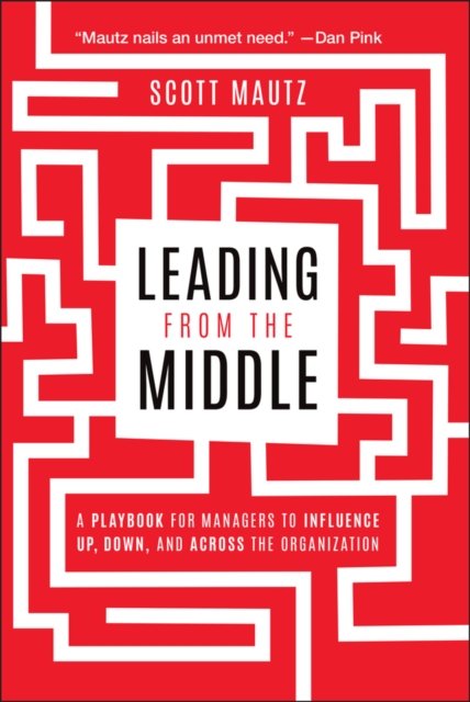 Leading from the Middle: A Playbook for Managers t o Influence Up, Down, and Across the Organization