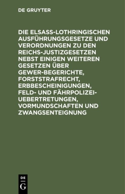 Die Elsaß-Lothringischen Ausfuhrungsgesetze Und Verordnungen Zu Den Reichs-Justizgesetzen Nebst Einigen Weiteren Gesetzen Uber Gewerbegerichte, Forststrafrecht, Erbbescheinigungen, Feld- Und Fahrpolizei-Uebertretungen, Vormundschaften Und Zwangsentei