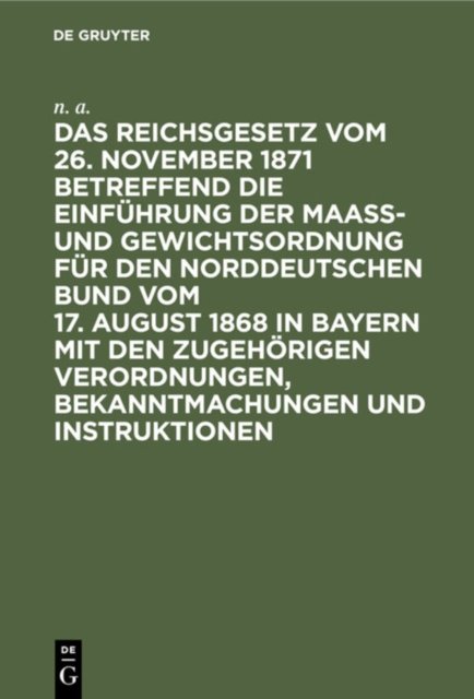 Das Reichsgesetz Vom 26. November 1871 Betreffend Die Einfuhrung Der Maaß- Und Gewichtsordnung Fur Den Norddeutschen Bund Vom 17. August 1868 in Bayern Mit Den Zugehorigen Verordnungen, Bekanntmachungen Und Instruktionen