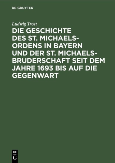 Die Geschichte Des St. Michaels-Ordens in Bayern Und Der St. Michaels-Bruderschaft Seit Dem Jahre 1693 Bis Auf Die Gegenwart