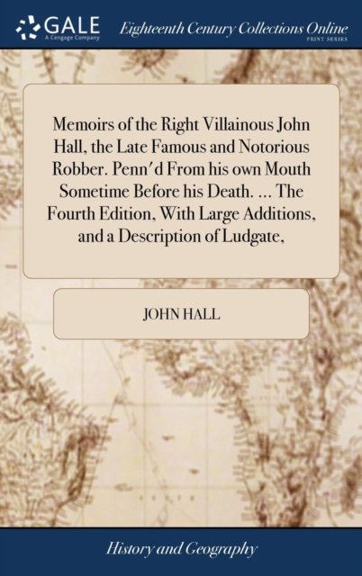 Memoirs of the Right Villainous John Hall, the Late Famous and Notorious Robber. Penn''d From his own Mouth Sometime Before his Death. ... The Fourth Edition, With Large Additions, and a Description of Ludgate,