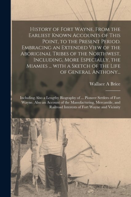 History of Fort Wayne, From the Earliest Known Accounts of This Point, to the Present Period. Embracing an Extended View of the Aboriginal Tribes of the Northwest, Including, More Especially, the Miamies ... With a Sketch of the Life of General Antho