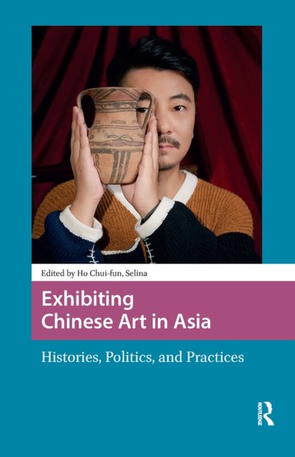 Exhibiting Chinese Art in Asia – Histories, Politics and Practices