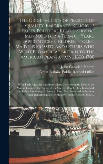 The Original Lists of Persons of Quality, Emigrants, Religious Exiles, Political Rebels, Serving Men Sold for a Term of Years, Apprentices, Children Stolen, Maidens Pressed, and Others Who Went From Great Britain to the American Plantations 1600-1700