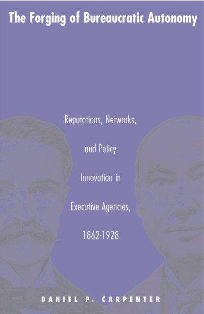 The Forging of Bureaucratic Autonomy – Reputations, Networks, and Policy Innovation in Executive Agencies, 1862–1928