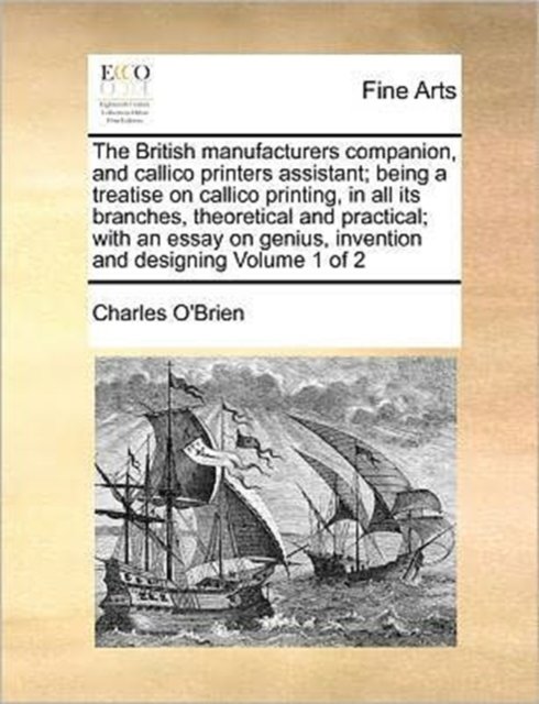 The British Manufacturers Companion, and Callico Printers Assistant; Being a Treatise on Callico Printing, in All Its Branches, Theoretical and Practical; With an Essay on Genius, Invention and Designing Volume 1 of 2