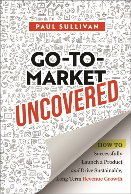 Go–To–Market Uncovered: How to Successfully Launch  a Product and Drive Sustainable, Long–Term Revenu e Growth