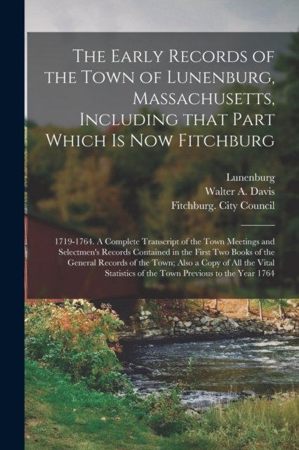 The Early Records of the Town of Lunenburg, Massachusetts, Including That Part Which is Now Fitchburg; 1719-1764. A Complete Transcript of the Town Meetings and Selectmen's Records Contained in the First Two Books of the General Records of the Town;.