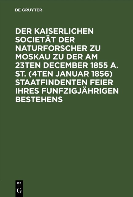 Der Kaiserlichen Societat Der Naturforscher Zu Moskau Zu Der Am 23ten December 1855 A. St. (4ten Januar 1856) Staatfindenten Feier Ihres Funfzigjahrigen Bestehens