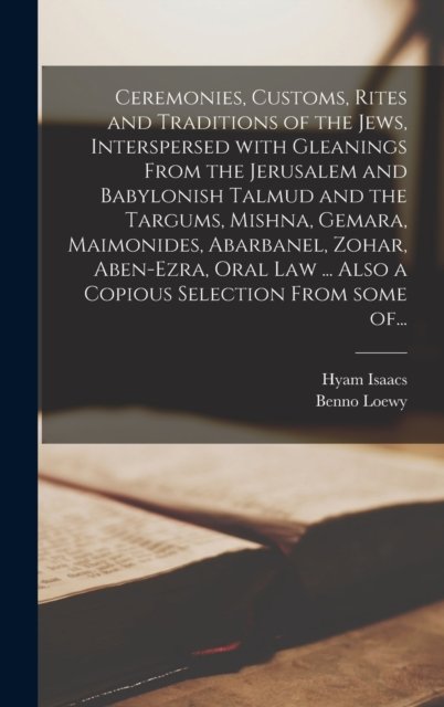 Ceremonies, Customs, Rites and Traditions of the Jews, Interspersed With Gleanings From the Jerusalem and Babylonish Talmud and the Targums, Mishna, Gemara, Maimonides, Abarbanel, Zohar, Aben-Ezra, Oral Law ... Also a Copious Selection From Some Of..