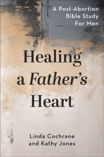 Healing a Father`s Heart – A Post–Abortion Bible Study for Men
