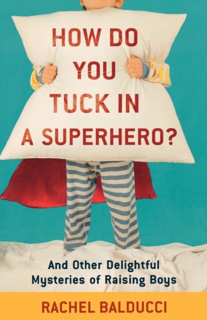 How Do You Tuck In a Superhero? – And Other Delightful Mysteries of Raising Boys