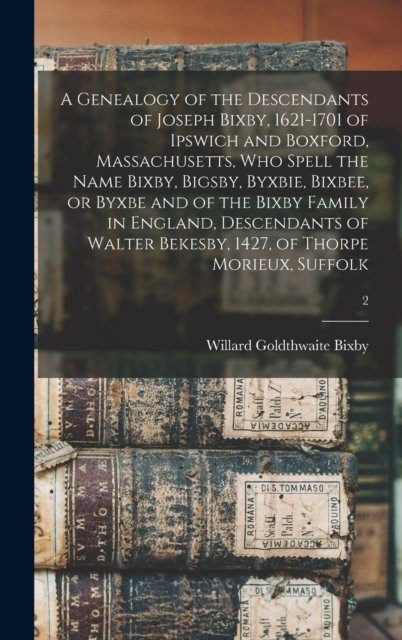 A Genealogy of the Descendants of Joseph Bixby, 1621-1701 of Ipswich and Boxford, Massachusetts, Who Spell the Name Bixby, Bigsby, Byxbie, Bixbee, or Byxbe and of the Bixby Family in England, Descendants of Walter Bekesby, 1427, of Thorpe Morieux, Su