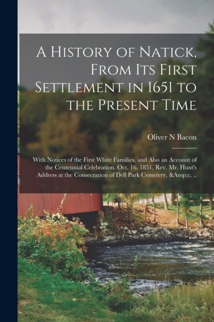 A History of Natick, From Its First Settlement in 1651 to the Present Time; With Notices of the First White Families, and Also an Account of the Centennial Celebration, Oct. 16, 1851, Rev. Mr. Hunt's Address at the Consecration of Dell Park Cemetery,