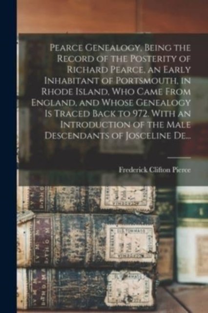 Pearce Genealogy, Being the Record of the Posterity of Richard Pearce, an Early Inhabitant of Portsmouth, in Rhode Island, Who Came From England, and Whose Genealogy is Traced Back to 972. With an Introduction of the Male Descendants of Josceline De.