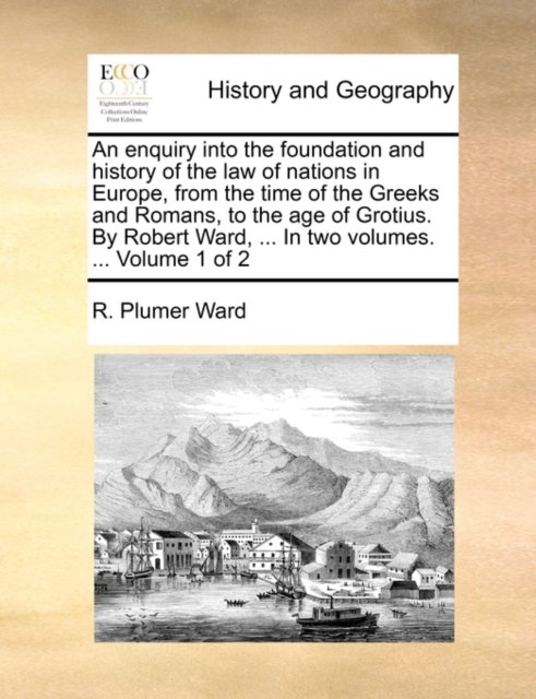 An enquiry into the foundation and history of the law of nations in Europe, from the time of the Greeks and Romans, to the age of Grotius. By Robert Ward, ... In two volumes. ...  Volume 1 of 2