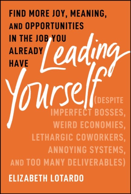 Leading Yourself – Find More Joy, Meaning, and Opportunities in the Job You Already Have (Despite  Imperfect Bosses, Weird Economies, Lethargic