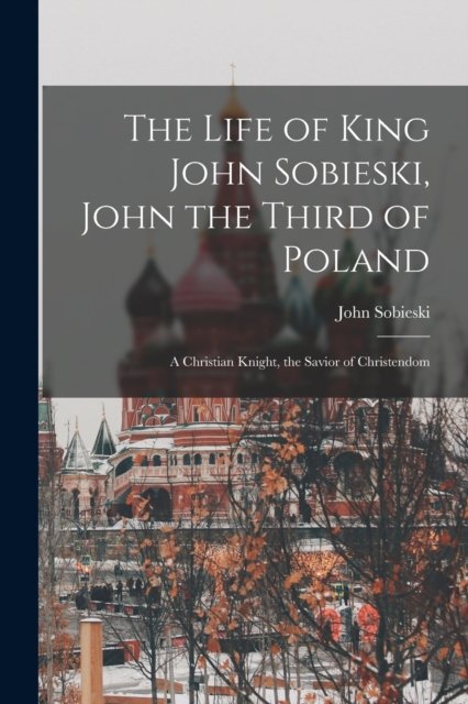 The Life of King John Sobieski, John the Third of Poland ; a Christian Knight, the Savior of Christendom