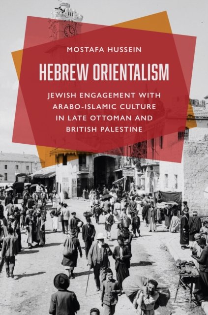 Hebrew Orientalism – Jewish Engagement with Arabo–Islamic Culture in Late Ottoman and British Palestine