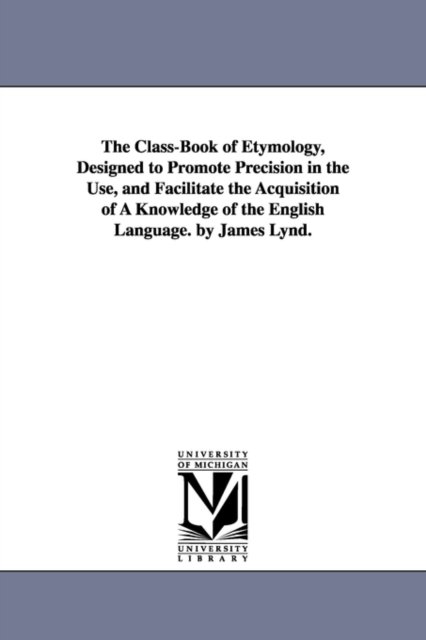 The Class-Book of Etymology, Designed to Promote Precision in the Use, and Facilitate the Acquisition of A Knowledge of the English Language. by James Lynd.