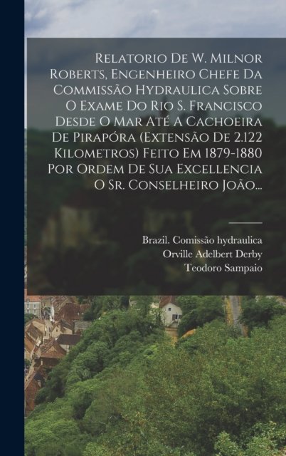 Relatorio De W. Milnor Roberts, Engenheiro Chefe Da Commissao Hydraulica Sobre O Exame Do Rio S. Francisco Desde O Mar Ate A Cachoeira De Pirapora (extensao De 2.122 Kilometros) Feito Em 1879-1880 Por Ordem De Sua Excellencia O Sr. Conselheiro Joao..