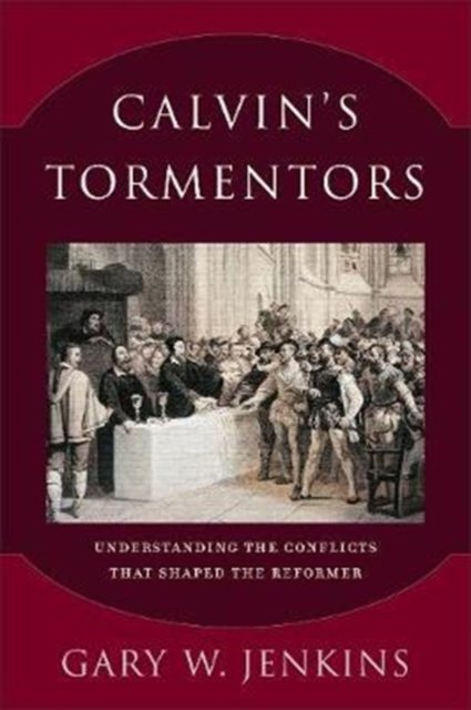 Calvin`s Tormentors – Understanding the Conflicts That Shaped the Reformer