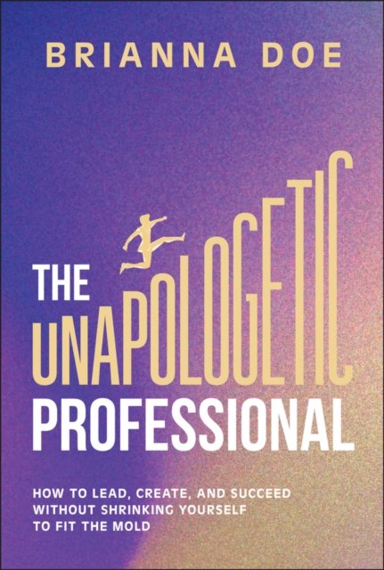 The Unapologetic Professional: How to Lead, Create , and Succeed without Shrinking Yourself to Fit th e Mold