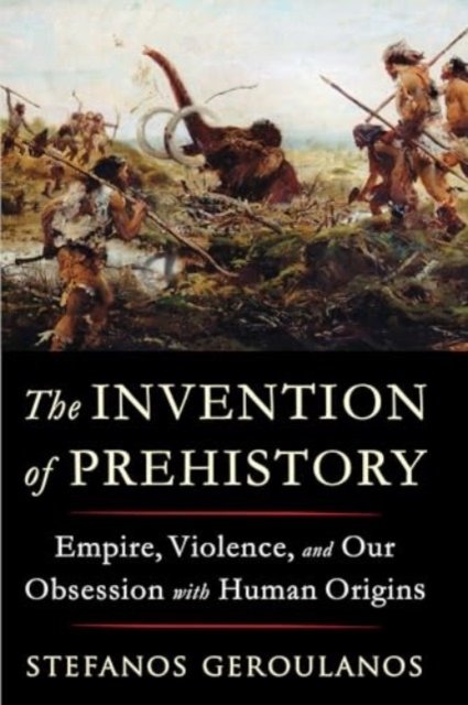 The Invention of Prehistory – Empire, Violence, and Our Obsession with Human Origins