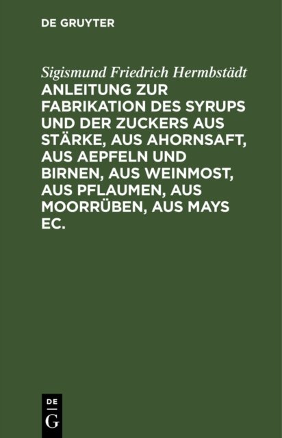 Anleitung Zur Fabrikation Des Syrups Und Der Zuckers Aus Starke, Aus Ahornsaft, Aus Aepfeln Und Birnen, Aus Weinmost, Aus Pflaumen, Aus Moorruben, Aus Mays Ec.