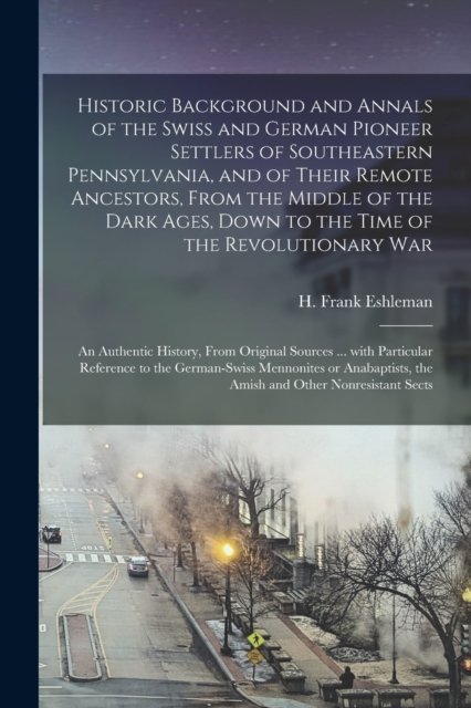 Historic Background and Annals of the Swiss and German Pioneer Settlers of Southeastern Pennsylvania, [microform] and of Their Remote Ancestors, From the Middle of the Dark Ages, Down to the Time of the Revolutionary War; an Authentic History, From..
