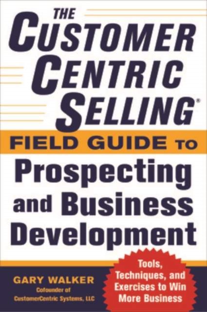 The CustomerCentric Selling® Field Guide to Prospecting and Business Development: Techniques, Tools, and Exercises to Win More Business