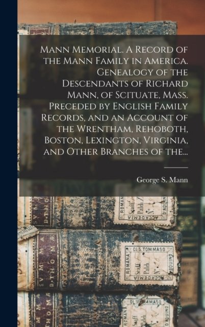 Mann Memorial. A Record of the Mann Family in America. Genealogy of the Descendants of Richard Mann, of Scituate, Mass. Preceded by English Family Records, and an Account of the Wrentham, Rehoboth, Boston, Lexington, Virginia, and Other Branches of T
