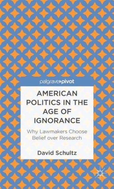 American Politics in the Age of Ignorance: Why Lawmakers Choose Belief over Research