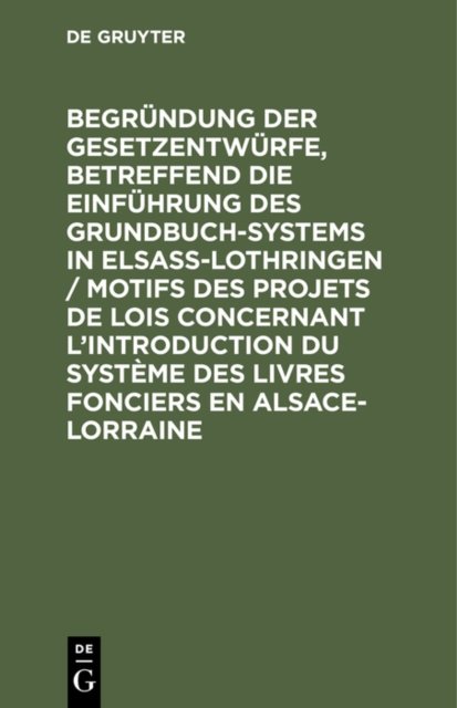 Begrundung Der Gesetzentwurfe, Betreffend Die Einfuhrung Des Grundbuchsystems in Elsaß-Lothringen / Motifs Des Projets de Lois Concernant l'Introduction Du Systeme Des Livres Fonciers En Alsace-Lorraine