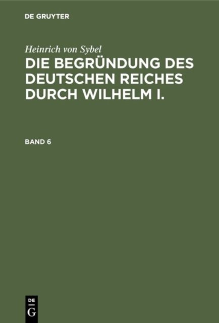 Heinrich Von Sybel: Die Begrundung Des Deutschen Reiches Durch Wilhelm I.. Band 6