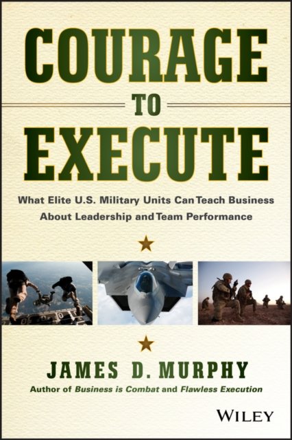 Courage to Execute – What Elite U.S. Military  Can Teach Business About Leadership and Team Perf ormance