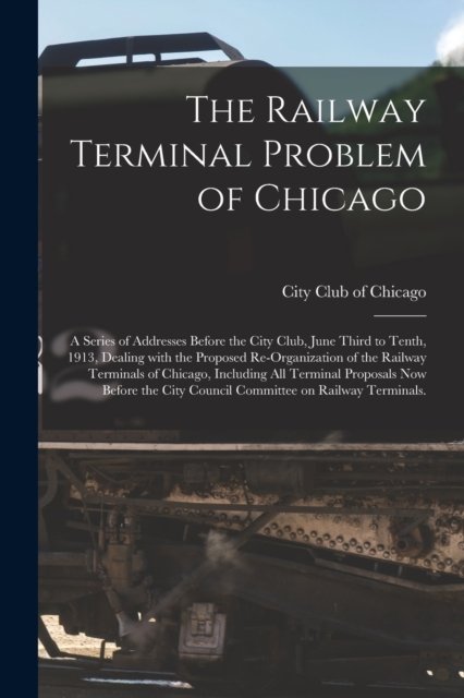 The Railway Terminal Problem of Chicago; a Series of Addresses Before the City Club, June Third to Tenth, 1913, Dealing With the Proposed Re-organization of the Railway Terminals of Chicago, Including All Terminal Proposals Now Before the City Counci