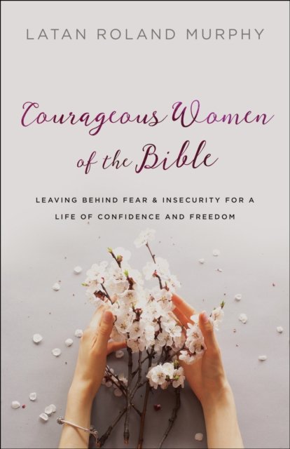 Courageous Women of the Bible – Leaving Behind Fear and Insecurity for a Life of Confidence and Freedom