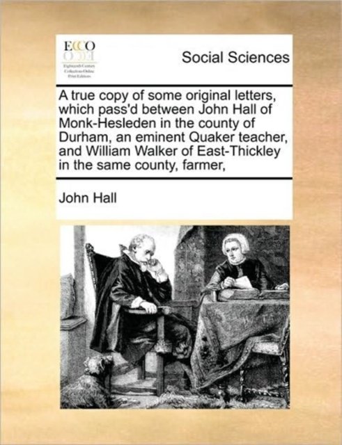 A true copy of some original letters, which pass''d between John Hall of Monk-Hesleden in the county of Durham, an eminent Quaker teacher, and William Walker of East-Thickley in the same county, farmer,