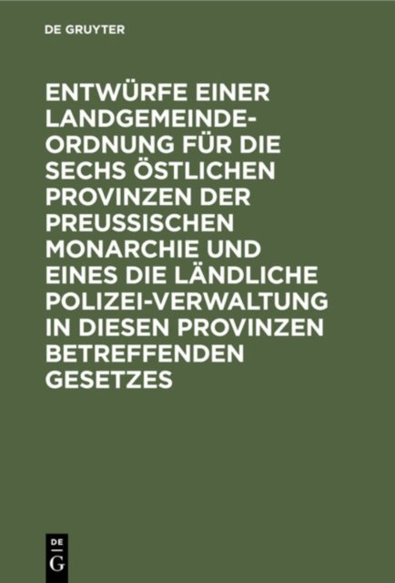 Entwurfe Einer Landgemeinde-Ordnung Fur Die Sechs Ostlichen Provinzen Der Preußischen Monarchie Und Eines Die Landliche Polizei-Verwaltung in Diesen Provinzen Betreffenden Gesetzes