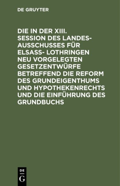 Die in Der XIII. Session Des Landesausschusses Fur Elsaß- Lothringen Neu Vorgelegten Gesetzentwurfe Betreffend Die Reform Des Grundeigenthums Und Hypothekenrechts Und Die Einfuhrung Des Grundbuchs