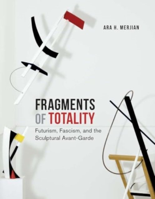 Fragments of Totality – Futurism, Fascism, and the Sculptural Avant–Garde